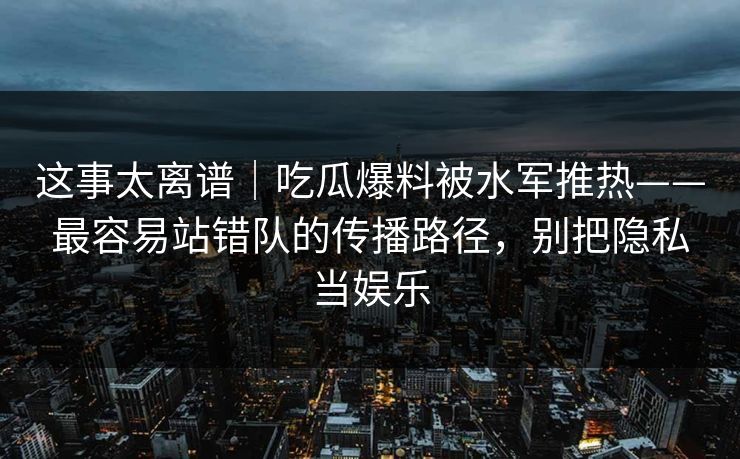 这事太离谱|吃瓜爆料被水军推热——最容易站错队的传播路径,别把隐私当娱乐 这事太离谱|吃瓜爆料被水军推热——最容易站错队的传播路径,别把隐私当娱乐