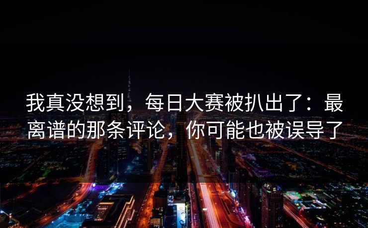 我真没想到,每日大赛被扒出了:最离谱的那条评论,你可能也被误导了 我真没想到,每日大赛被扒出了:最离谱的那条评论,你可能也被误导了