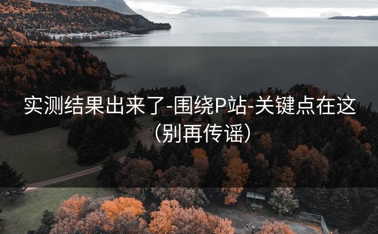 实测结果出来了-围绕P站-关键点在这（别再传谣）