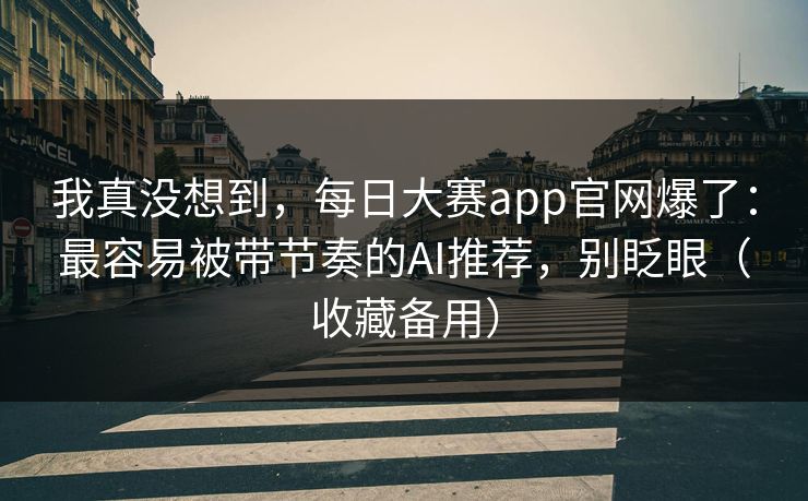 我真没想到，每日大赛app官网爆了：最容易被带节奏的AI推荐，别眨眼（收藏备用）