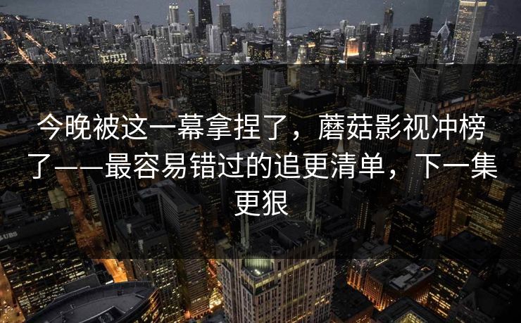 今晚被这一幕拿捏了，蘑菇影视冲榜了——最容易错过的追更清单，下一集更狠