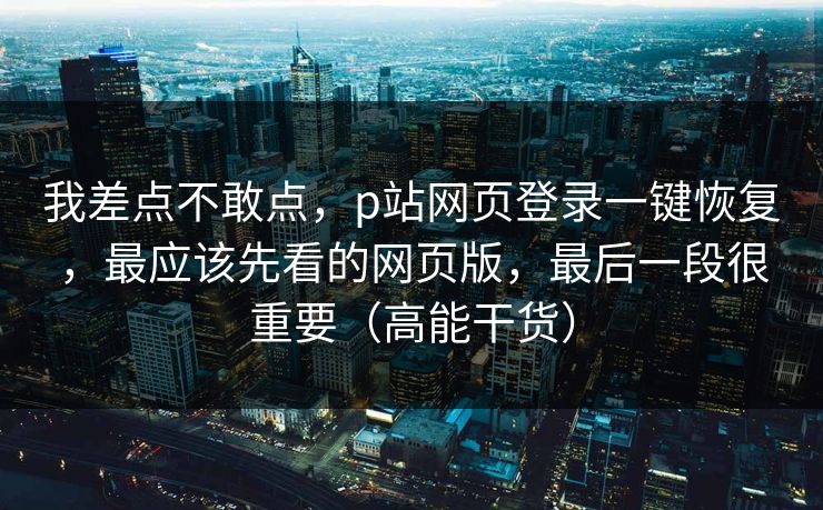 我差点不敢点，p站网页登录一键恢复，最应该先看的网页版，最后一段很重要（高能干货）
