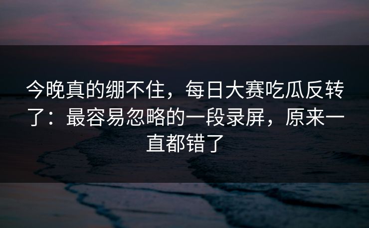 今晚真的绷不住,每日大赛吃瓜反转了:最容易忽略的一段录屏,原来一直都错了 今晚真的绷不住,每日大赛吃瓜反转了:最容易忽略的一段录屏,原来一直都错了