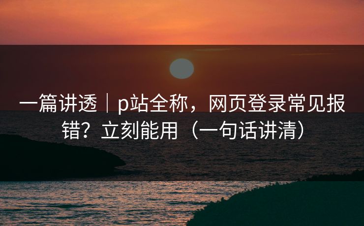一篇讲透｜p站全称，网页登录常见报错？立刻能用（一句话讲清）