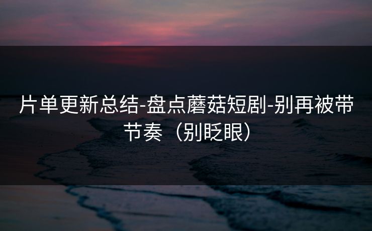 片单更新总结-盘点蘑菇短剧-别再被带节奏（别眨眼）