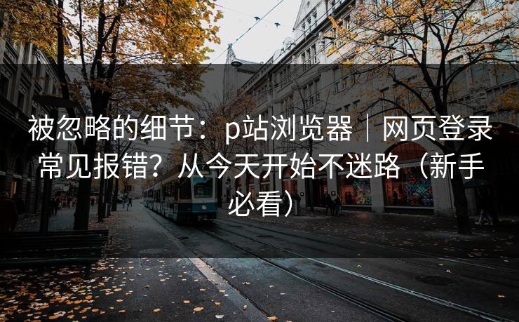 被忽略的细节：p站浏览器｜网页登录常见报错？从今天开始不迷路（新手必看）