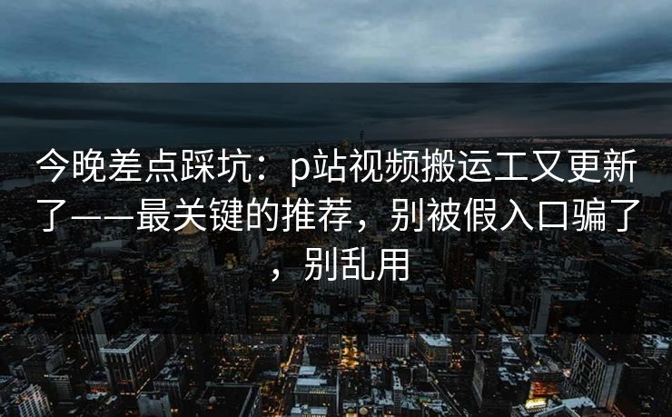 今晚差点踩坑：p站视频搬运工又更新了——最关键的推荐，别被假入口骗了，别乱用