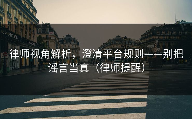 律师视角解析，澄清平台规则——别把谣言当真（律师提醒）