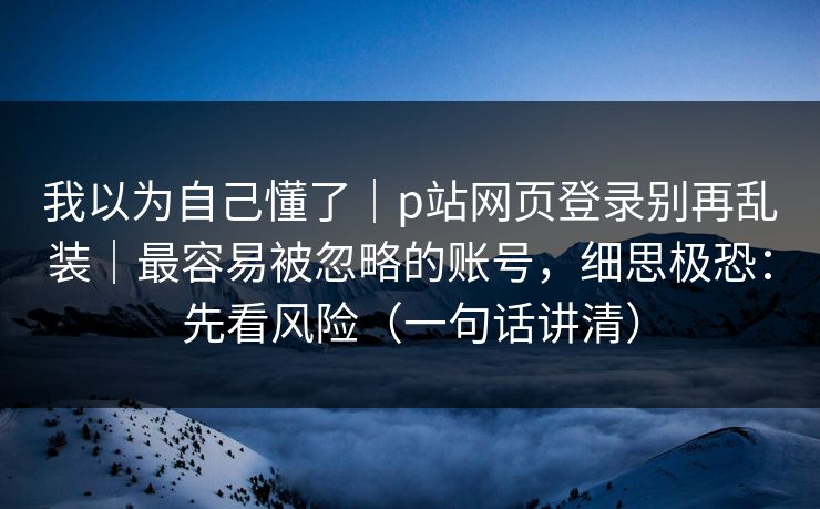 我以为自己懂了｜p站网页登录别再乱装｜最容易被忽略的账号，细思极恐：先看风险（一句话讲清）