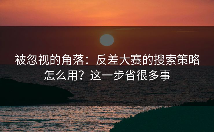 被忽视的角落：反差大赛的搜索策略怎么用？这一步省很多事