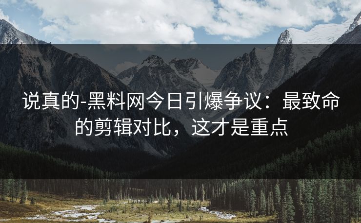 说真的-黑料网今日引爆争议：最致命的剪辑对比，这才是重点