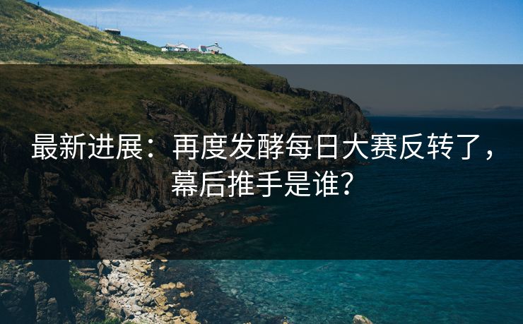 最新进展：再度发酵每日大赛反转了，幕后推手是谁？