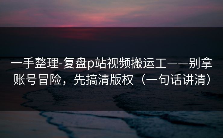 一手整理-复盘p站视频搬运工——别拿账号冒险，先搞清版权（一句话讲清）