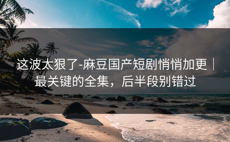 这波太狠了-麻豆国产短剧悄悄加更｜最关键的全集，后半段别错过
