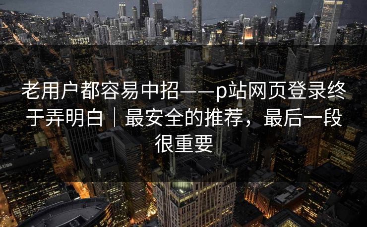 老用户都容易中招——p站网页登录终于弄明白｜最安全的推荐，最后一段很重要