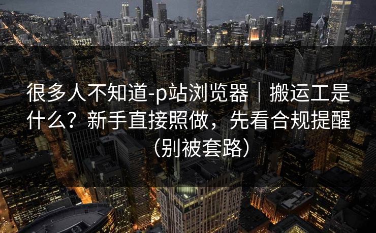 很多人不知道-p站浏览器｜搬运工是什么？新手直接照做，先看合规提醒（别被套路）