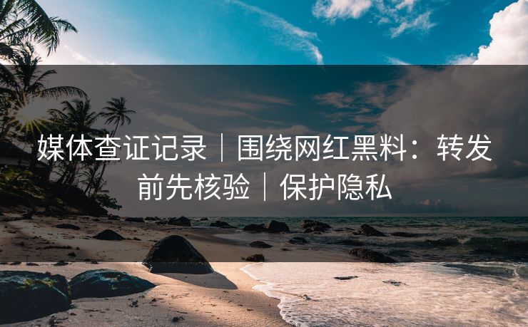 媒体查证记录|围绕网红黑料:转发前先核验|保护隐私 媒体查证记录|围绕网红黑料:转发前先核验|保护隐私