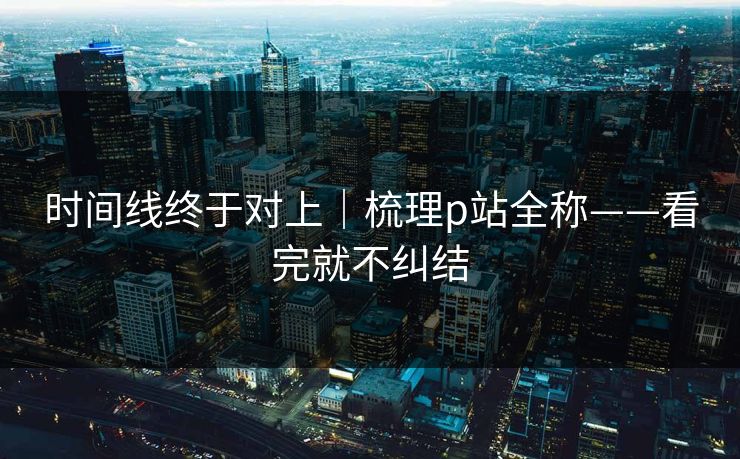 时间线终于对上｜梳理p站全称——看完就不纠结