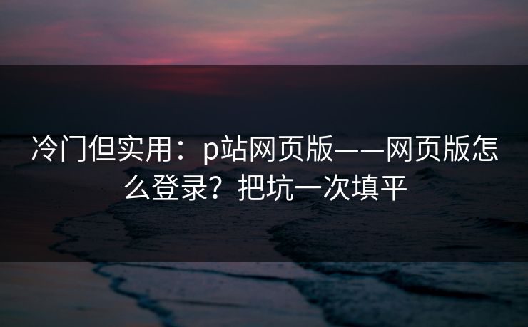 冷门但实用：p站网页版——网页版怎么登录？把坑一次填平