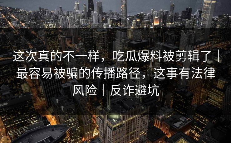 这次真的不一样，吃瓜爆料被剪辑了｜最容易被骗的传播路径，这事有法律风险｜反诈避坑