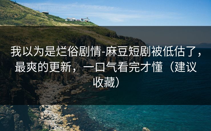 我以为是烂俗剧情-麻豆短剧被低估了，最爽的更新，一口气看完才懂（建议收藏）
