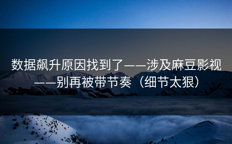 数据飙升原因找到了——涉及麻豆影视——别再被带节奏（细节太狠）
