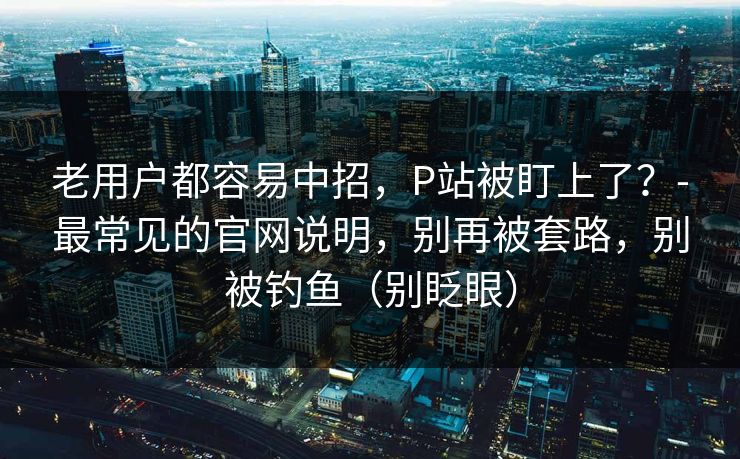 老用户都容易中招，P站被盯上了？-最常见的官网说明，别再被套路，别被钓鱼（别眨眼）