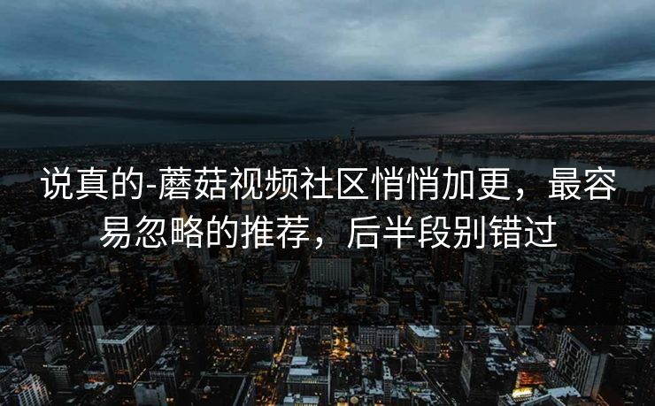 说真的-蘑菇视频社区悄悄加更，最容易忽略的推荐，后半段别错过