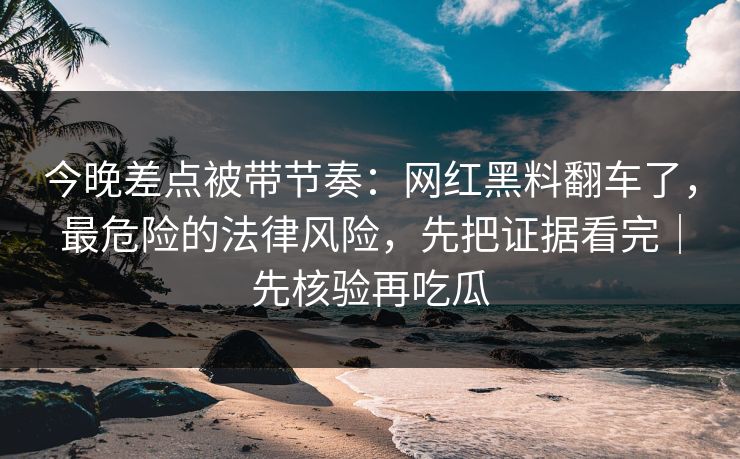 今晚差点被带节奏：网红黑料翻车了，最危险的法律风险，先把证据看完｜先核验再吃瓜