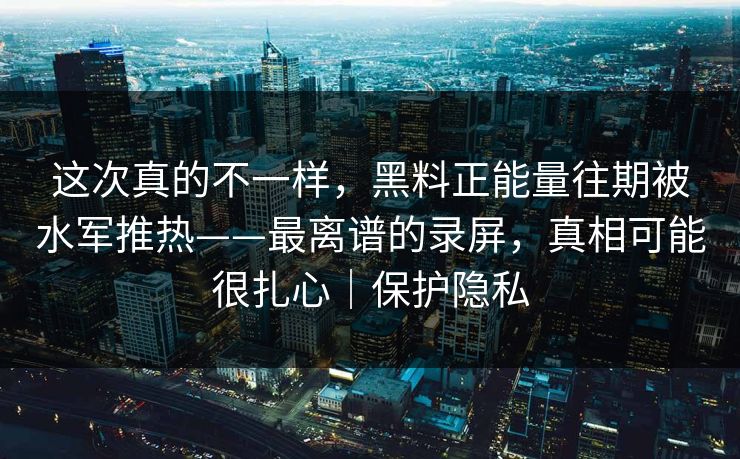 这次真的不一样，黑料正能量往期被水军推热——最离谱的录屏，真相可能很扎心｜保护隐私