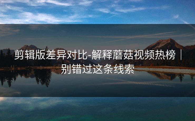 剪辑版差异对比-解释蘑菇视频热榜｜别错过这条线索