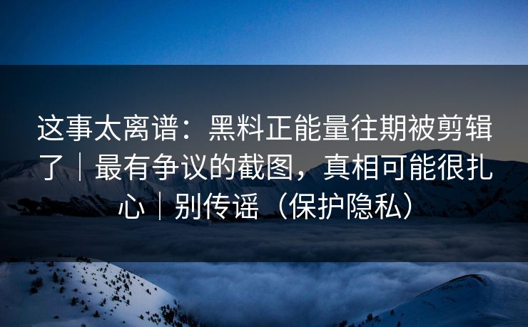 这事太离谱：黑料正能量往期被剪辑了｜最有争议的截图，真相可能很扎心｜别传谣（保护隐私）