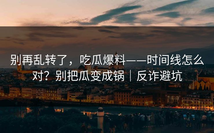 别再乱转了，吃瓜爆料——时间线怎么对？别把瓜变成锅｜反诈避坑