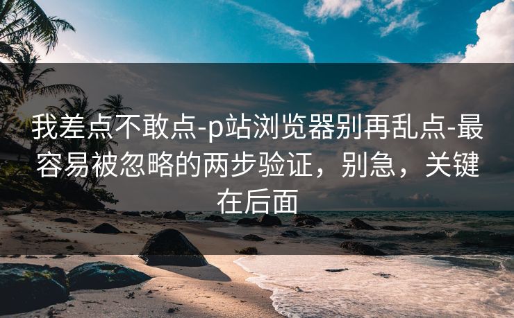我差点不敢点-p站浏览器别再乱点-最容易被忽略的两步验证，别急，关键在后面