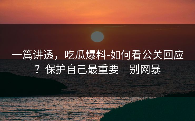 一篇讲透，吃瓜爆料-如何看公关回应？保护自己最重要｜别网暴