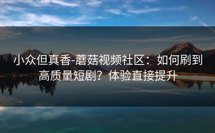 小众但真香-蘑菇视频社区：如何刷到高质量短剧？体验直接提升