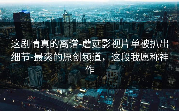 这剧情真的离谱-蘑菇影视片单被扒出细节-最爽的原创频道，这段我愿称神作