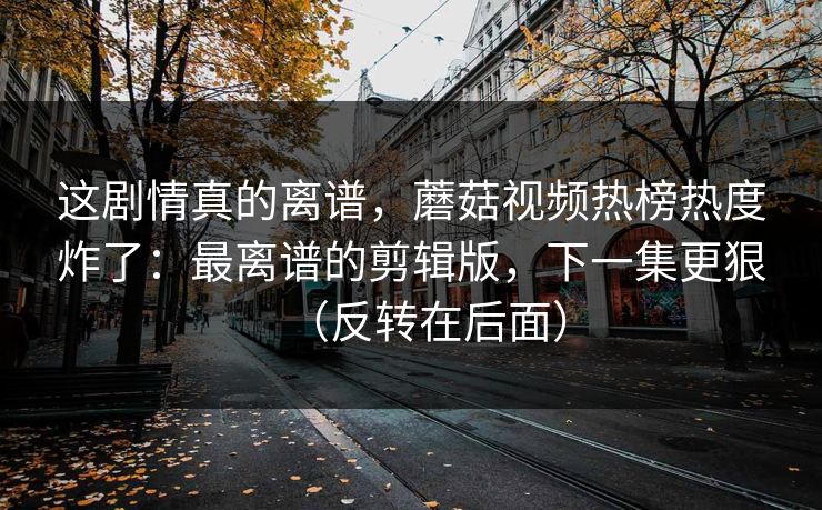 这剧情真的离谱，蘑菇视频热榜热度炸了：最离谱的剪辑版，下一集更狠（反转在后面）
