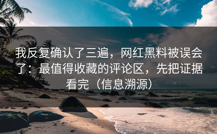 我反复确认了三遍，网红黑料被误会了：最值得收藏的评论区，先把证据看完（信息溯源）