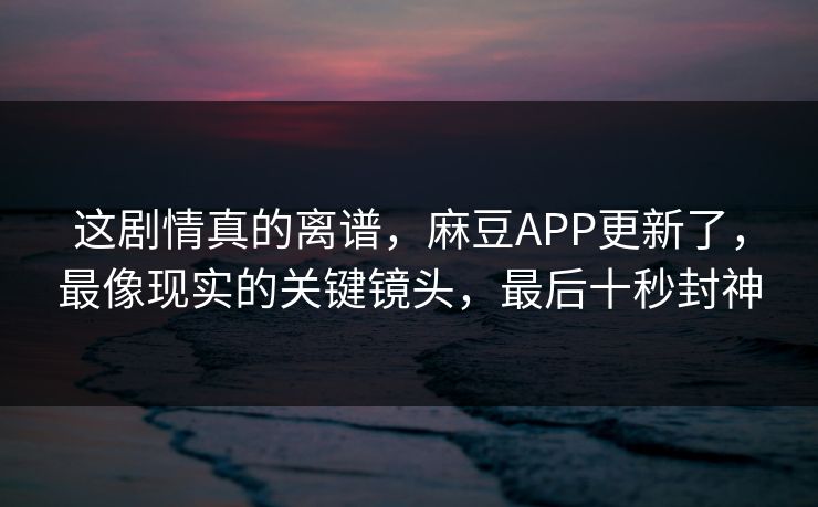 这剧情真的离谱，麻豆APP更新了，最像现实的关键镜头，最后十秒封神