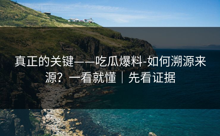 真正的关键——吃瓜爆料-如何溯源来源？一看就懂｜先看证据