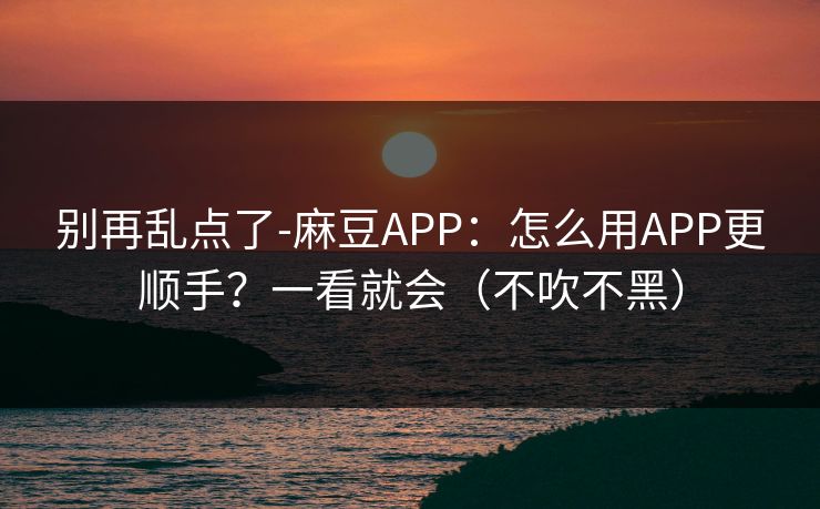别再乱点了-麻豆APP：怎么用APP更顺手？一看就会（不吹不黑）