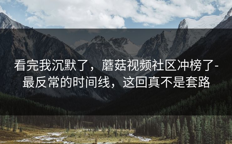 看完我沉默了，蘑菇视频社区冲榜了-最反常的时间线，这回真不是套路