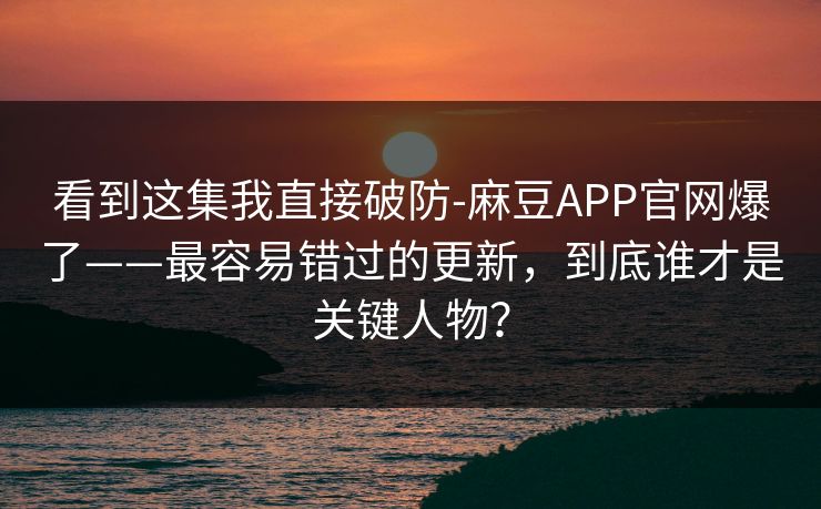 看到这集我直接破防-麻豆APP官网爆了——最容易错过的更新，到底谁才是关键人物？
