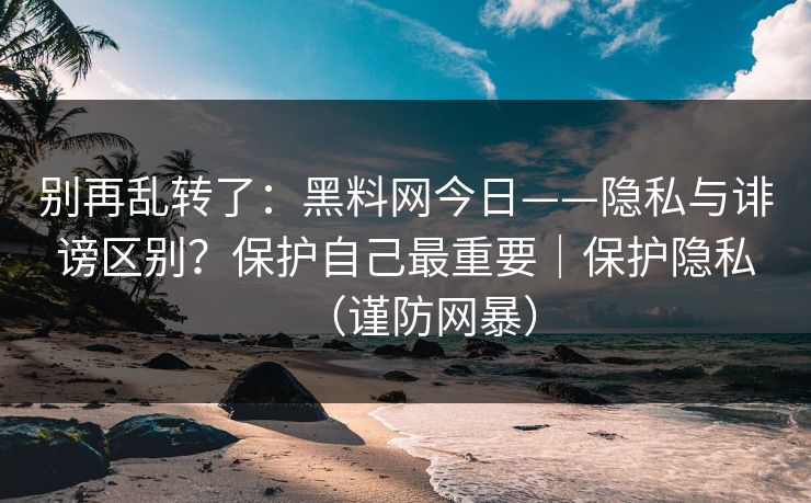 别再乱转了：黑料网今日——隐私与诽谤区别？保护自己最重要｜保护隐私（谨防网暴）