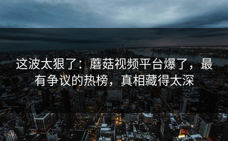 这波太狠了:蘑菇视频平台爆了,最有争议的热榜,真相藏得太深 这波太狠了:蘑菇视频平台爆了,最有争议的热榜,真相藏得太深