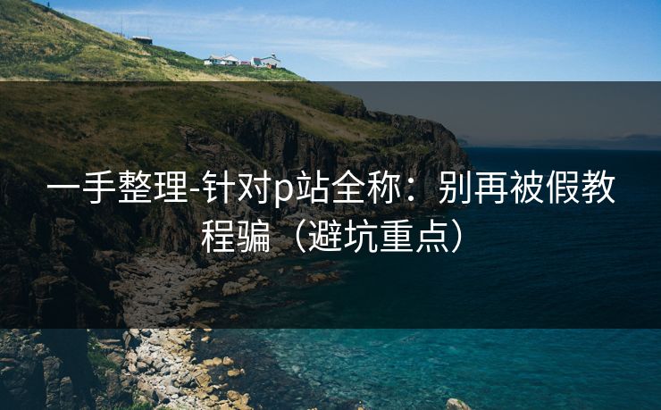 一手整理-针对p站全称：别再被假教程骗（避坑重点）