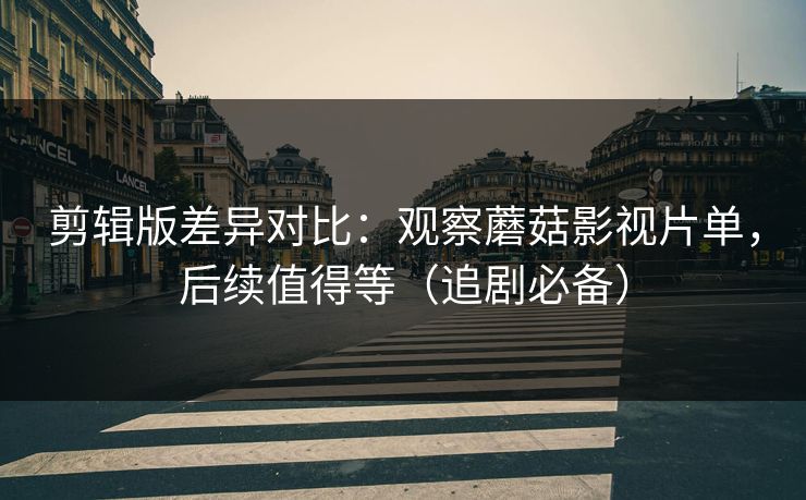 剪辑版差异对比：观察蘑菇影视片单，后续值得等（追剧必备）