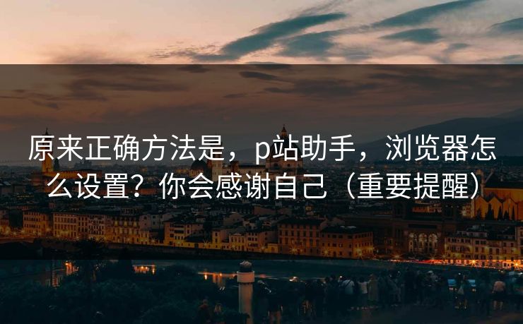 原来正确方法是,p站助手,浏览器怎么设置?你会感谢自己(重要提醒) 原来正确方法是,p站助手,浏览器怎么设置?你会感谢自己(重要提醒)