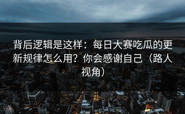 背后逻辑是这样：每日大赛吃瓜的更新规律怎么用？你会感谢自己（路人视角）